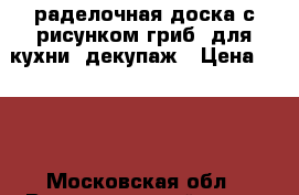 раделочная доска с рисунком гриб, для кухни, декупаж › Цена ­ 200 - Московская обл., Волоколамский р-н, с.Теряево г. Подарки и сувениры » Изделия ручной работы   . Московская обл.